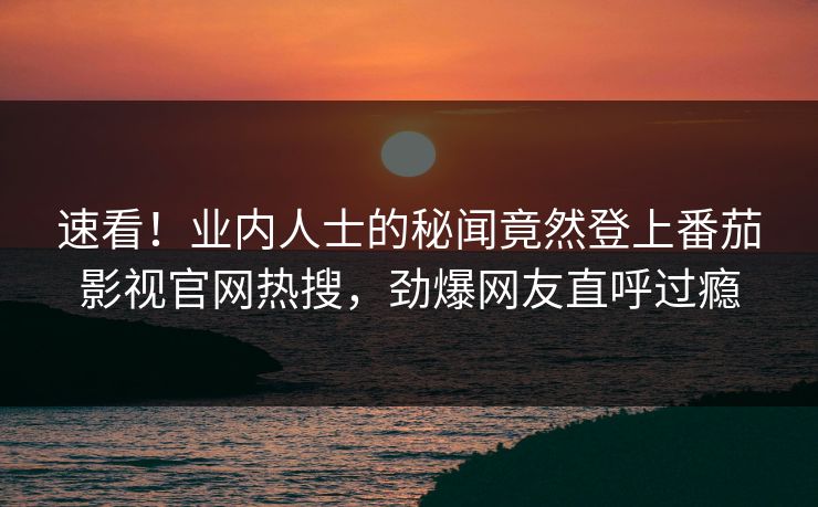 速看！业内人士的秘闻竟然登上番茄影视官网热搜，劲爆网友直呼过瘾