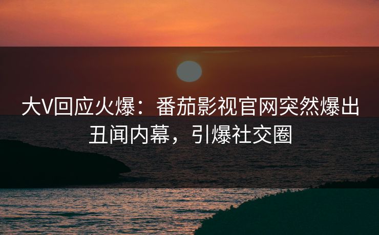 大V回应火爆：番茄影视官网突然爆出丑闻内幕，引爆社交圈