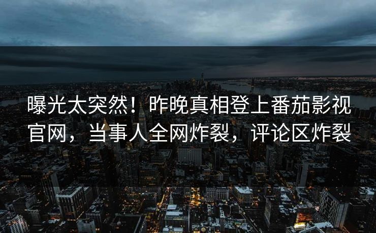 曝光太突然！昨晚真相登上番茄影视官网，当事人全网炸裂，评论区炸裂