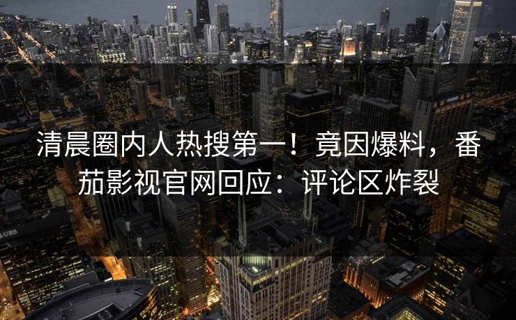 清晨圈内人热搜第一！竟因爆料，番茄影视官网回应：评论区炸裂