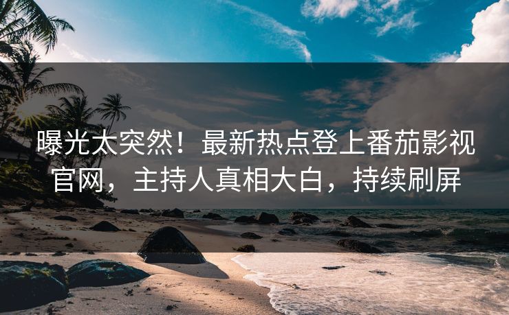 曝光太突然！最新热点登上番茄影视官网，主持人真相大白，持续刷屏
