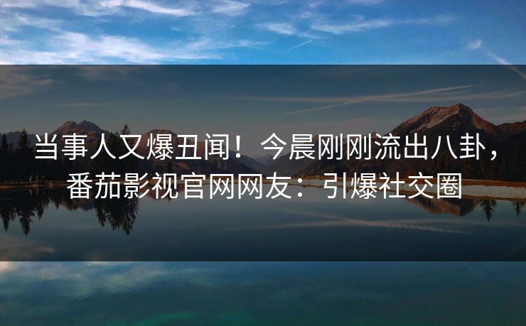 当事人又爆丑闻！今晨刚刚流出八卦，番茄影视官网网友：引爆社交圈