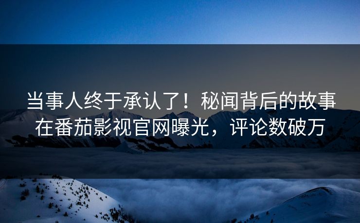 当事人终于承认了！秘闻背后的故事在番茄影视官网曝光，评论数破万