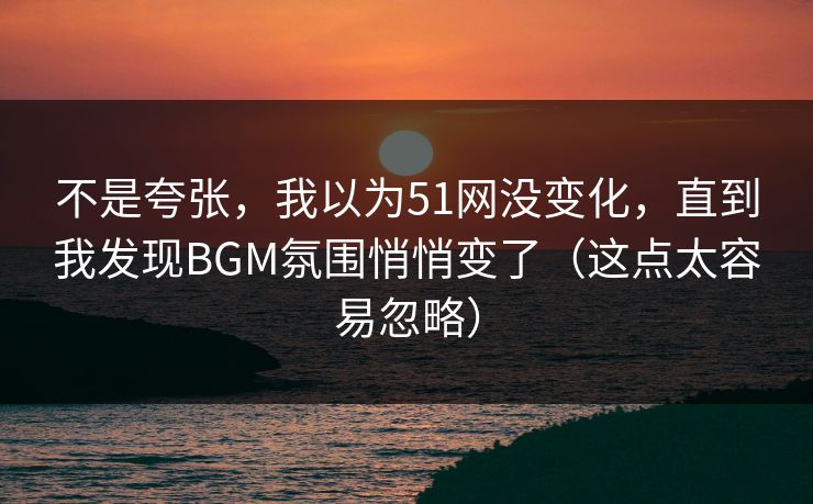 不是夸张,我以为51网没变化,直到我发现BGM氛围悄悄变了(这点太容易忽略)