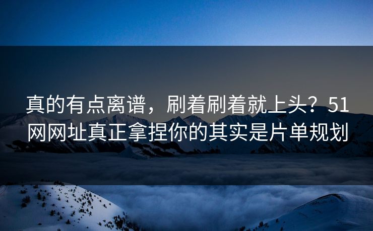 真的有点离谱，刷着刷着就上头？51网网址真正拿捏你的其实是片单规划