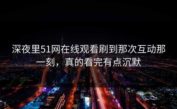 深夜里51网在线观看刷到那次互动那一刻，真的看完有点沉默
