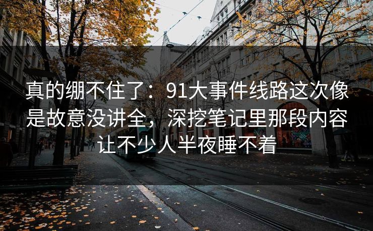 真的绷不住了:91大事件线路这次像是故意没讲全,深挖笔记里那段内容让不少人半夜睡不着 真的绷不住了:91大事件线路这次像是故意没讲全,深挖笔记里那段内容让不少人半夜睡不着
